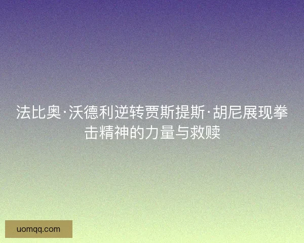 法比奥·沃德利逆转贾斯提斯·胡尼展现拳击精神的力量与救赎