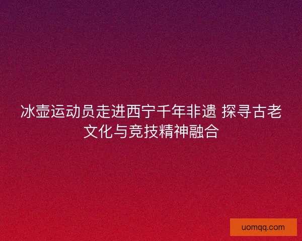 冰壶运动员走进西宁千年非遗 探寻古老文化与竞技精神融合