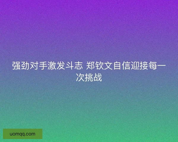 强劲对手激发斗志 郑钦文自信迎接每一次挑战