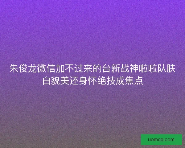 朱俊龙微信加不过来的台新战神啦啦队肤白貌美还身怀绝技成焦点