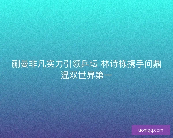 蒯曼非凡实力引领乒坛 林诗栋携手问鼎混双世界第一