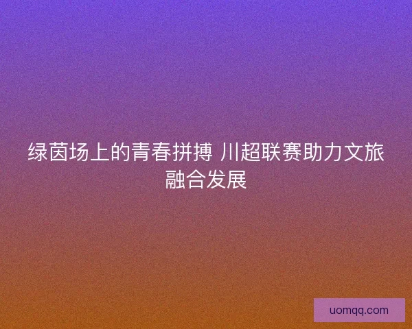 绿茵场上的青春拼搏 川超联赛助力文旅融合发展