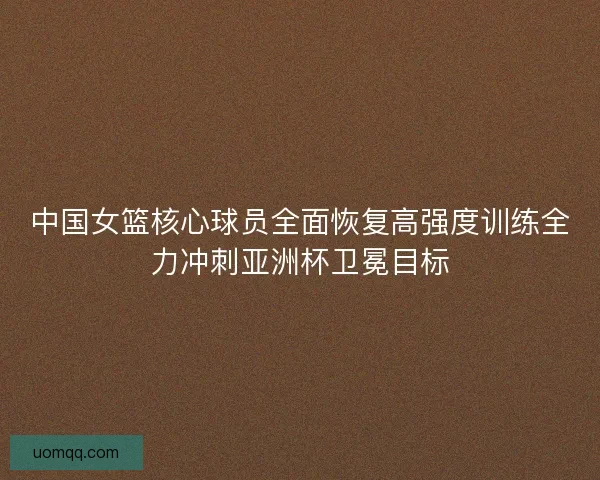 中国女篮核心球员全面恢复高强度训练全力冲刺亚洲杯卫冕目标
