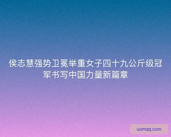 侯志慧强势卫冕举重女子四十九公斤级冠军书写中国力量新篇章